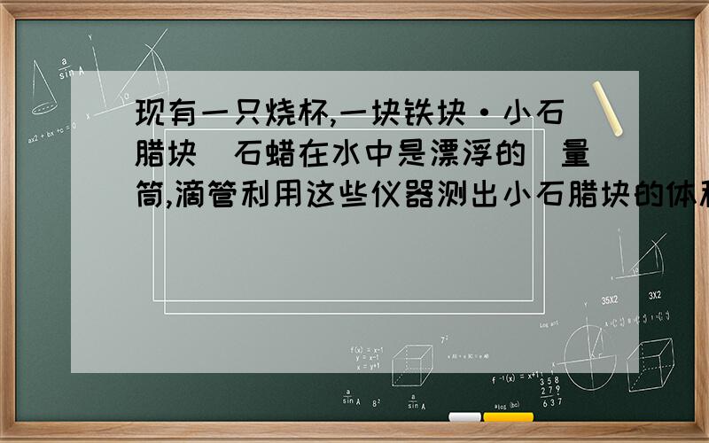 现有一只烧杯,一块铁块·小石腊块(石蜡在水中是漂浮的)量筒,滴管利用这些仪器测出小石腊块的体积·