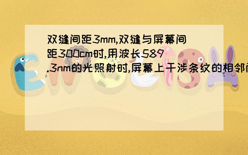 双缝间距3mm,双缝与屏幕间距300cm时,用波长589.3nm的光照射时,屏幕上干涉条纹的相邻两明条纹的间距是多少?