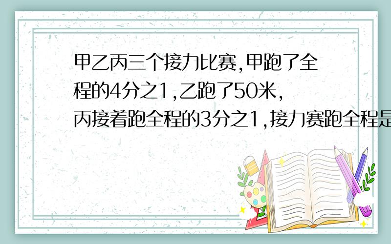 甲乙丙三个接力比赛,甲跑了全程的4分之1,乙跑了50米,丙接着跑全程的3分之1,接力赛跑全程是多少米