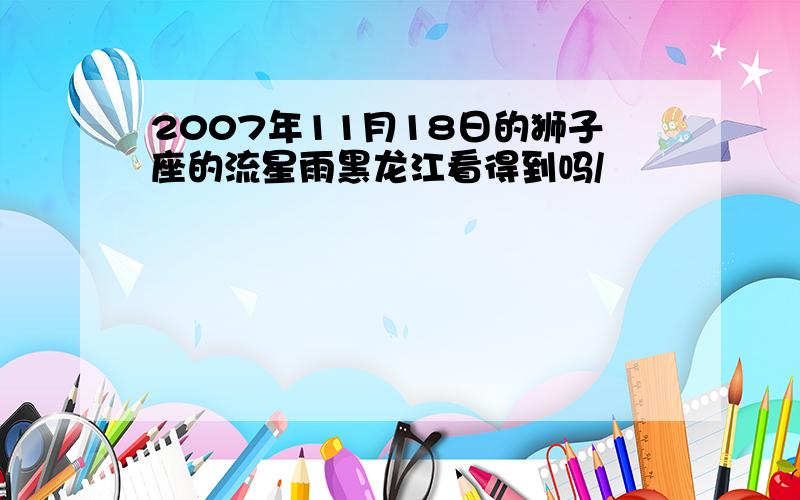 2007年11月18日的狮子座的流星雨黑龙江看得到吗/