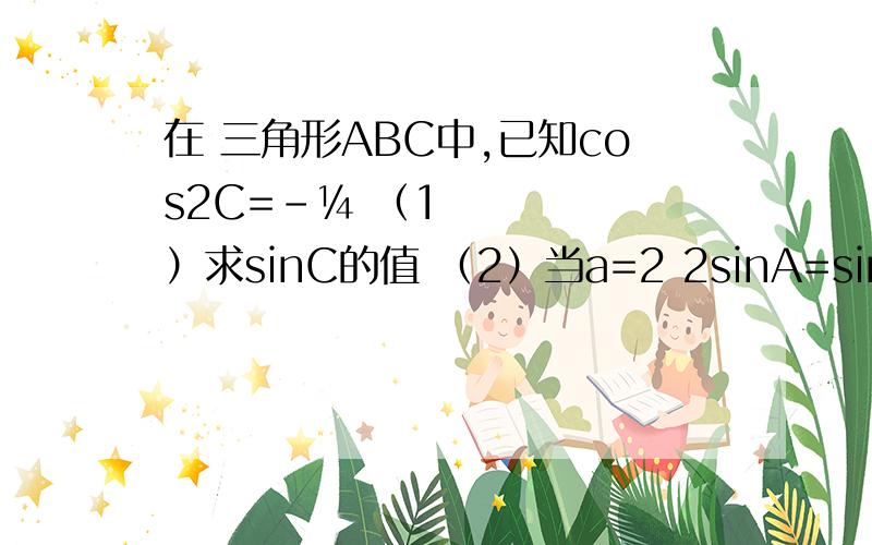 在 三角形ABC中,已知cos2C=-¼ （1）求sinC的值 （2）当a=2 2sinA=sinC时,求b、