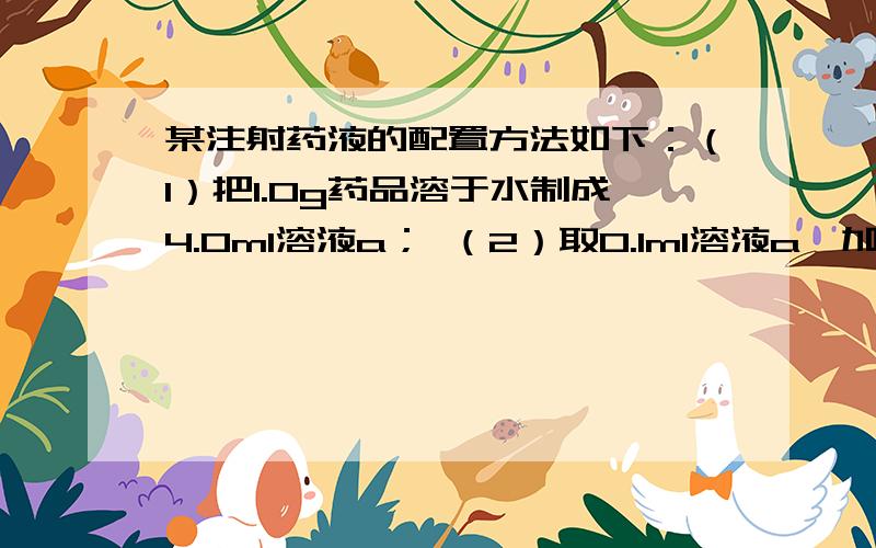 某注射药液的配置方法如下：（1）把1.0g药品溶于水制成4.0ml溶液a； （2）取0.1ml溶液a,加水稀释至1.0m