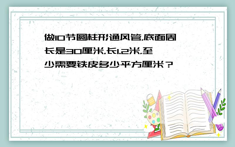 做10节圆柱形通风管，底面周长是30厘米，长1.2米，至少需要铁皮多少平方厘米？