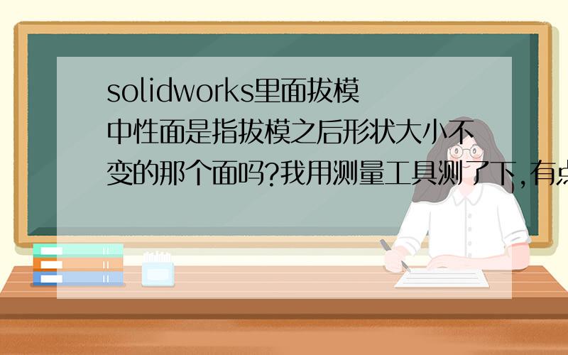 solidworks里面拔模中性面是指拔模之后形状大小不变的那个面吗?我用测量工具测了下,有点变化,为什么?