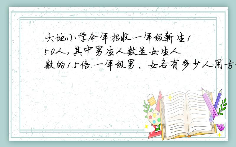 大地小学今年招收一年级新生150人,其中男生人数是女生人数的1.5倍.一年级男、女各有多少人用方程解答