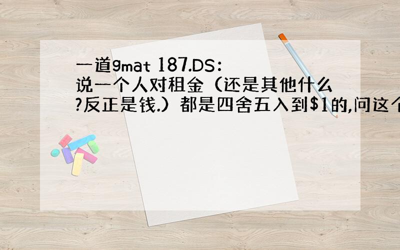 一道gmat 187.DS：说一个人对租金（还是其他什么?反正是钱.）都是四舍五入到$1的,问这个人所估算的与实际值之间