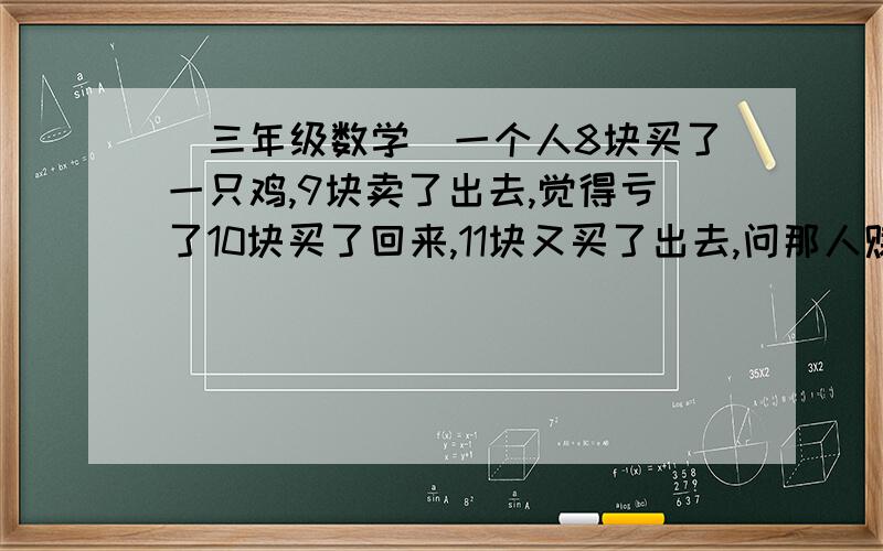 (三年级数学)一个人8块买了一只鸡,9块卖了出去,觉得亏了10块买了回来,11块又买了出去,问那人赚了多少