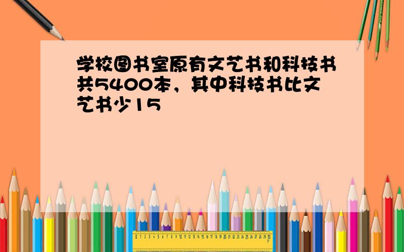 学校图书室原有文艺书和科技书共5400本，其中科技书比文艺书少15