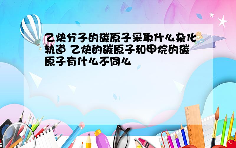 乙炔分子的碳原子采取什么杂化轨道 乙炔的碳原子和甲烷的碳原子有什么不同么