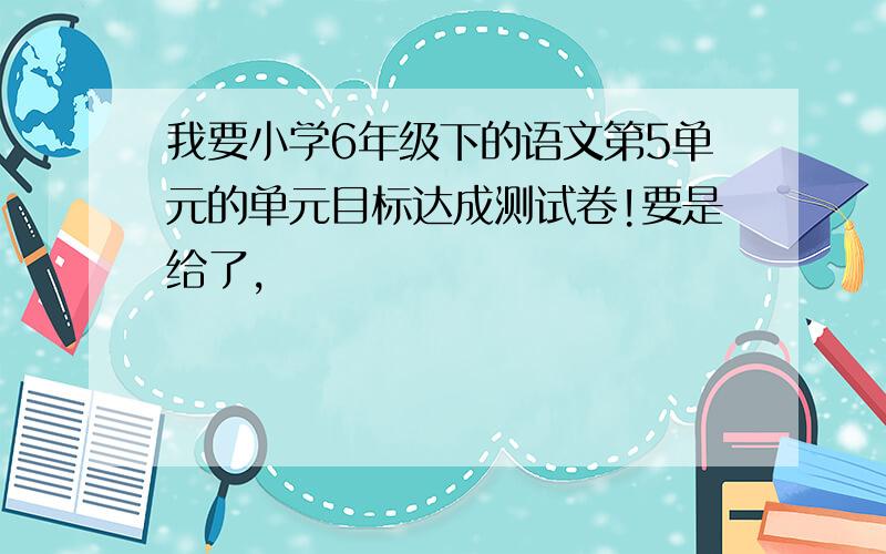 我要小学6年级下的语文第5单元的单元目标达成测试卷!要是给了,