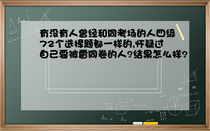 有没有人曾经和同考场的人四级72个选择题都一样的,怀疑过自己要被雷同卷的人?结果怎么样?