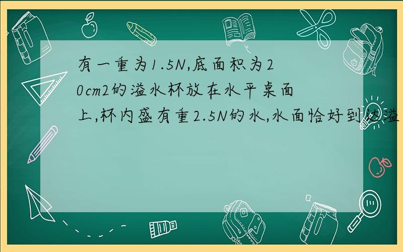 有一重为1.5N,底面积为20cm2的溢水杯放在水平桌面上,杯内盛有重2.5N的水,水面恰好到达溢水口．求：