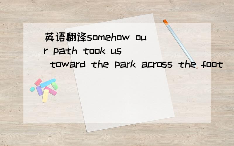 英语翻译somehow our path took us toward the park across the foot