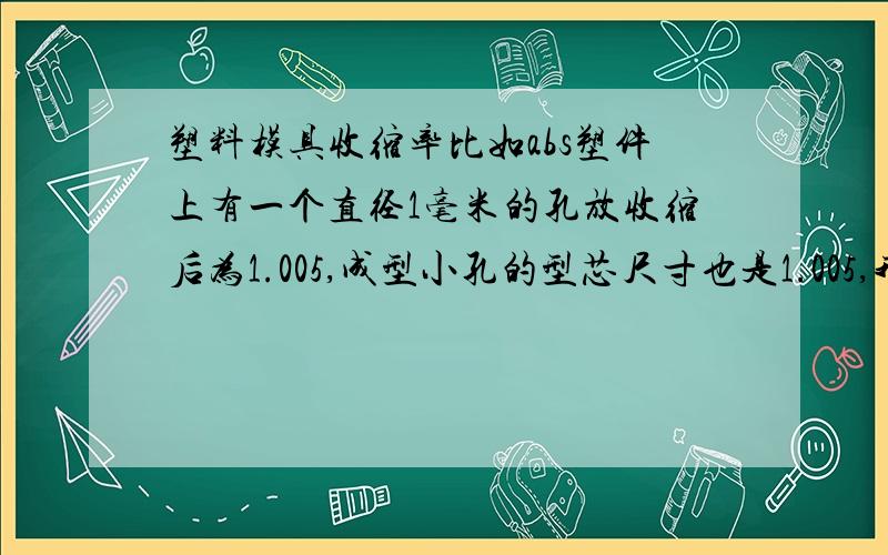 塑料模具收缩率比如abs塑件上有一个直径1毫米的孔放收缩后为1.005,成型小孔的型芯尺寸也是1.005,我的疑问是由于