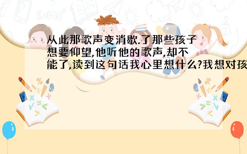 从此那歌声变消歇.了那些孩子想要仰望,他听他的歌声,却不能了,读到这句话我心里想什么?我想对孩子说什么.