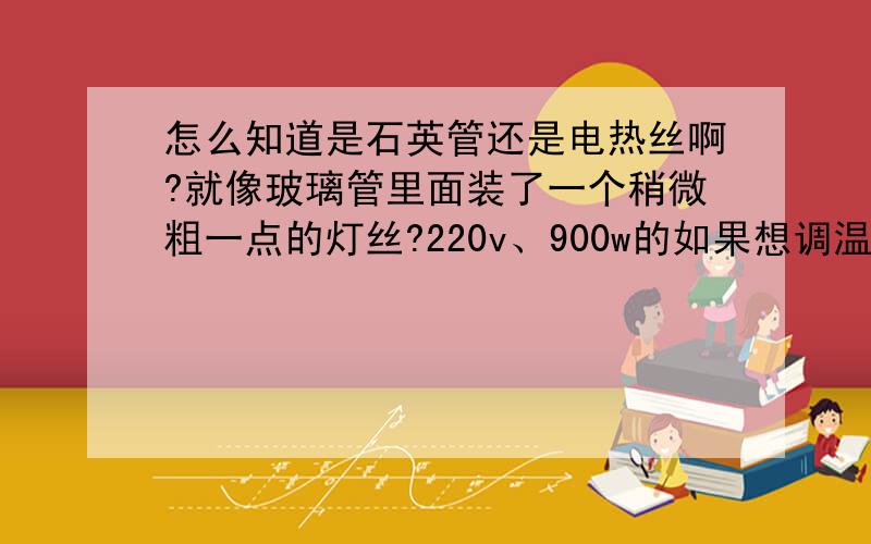 怎么知道是石英管还是电热丝啊?就像玻璃管里面装了一个稍微粗一点的灯丝?220v、900w的如果想调温度是不是要加调压器啊