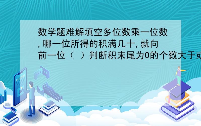 数学题难解填空多位数乘一位数,哪一位所得的积满几十,就向前一位（ ）判断积末尾为0的个数大于或等于因数末尾为0的个数.（