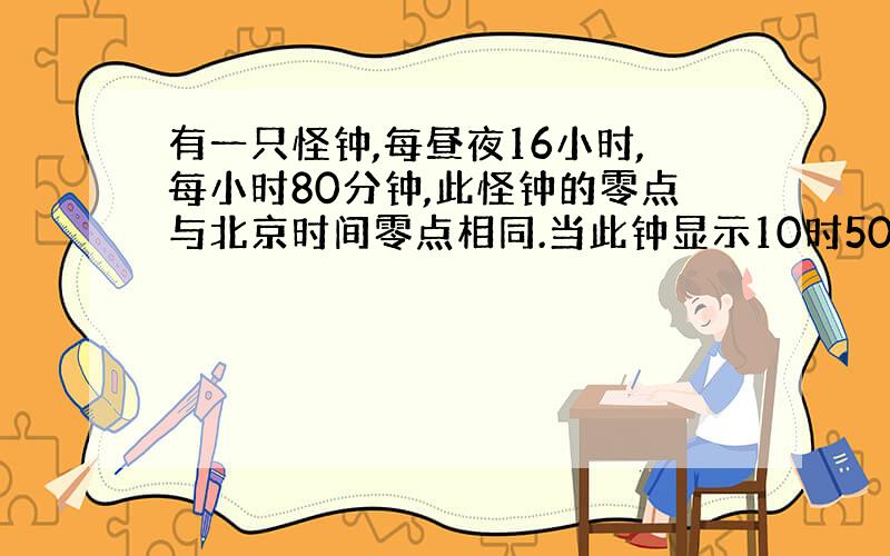 有一只怪钟,每昼夜16小时,每小时80分钟,此怪钟的零点与北京时间零点相同.当此钟显示10时50分时,