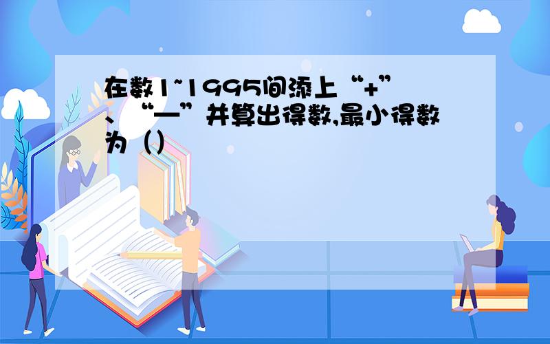 在数1~1995间添上“+”、“—”并算出得数,最小得数为（）