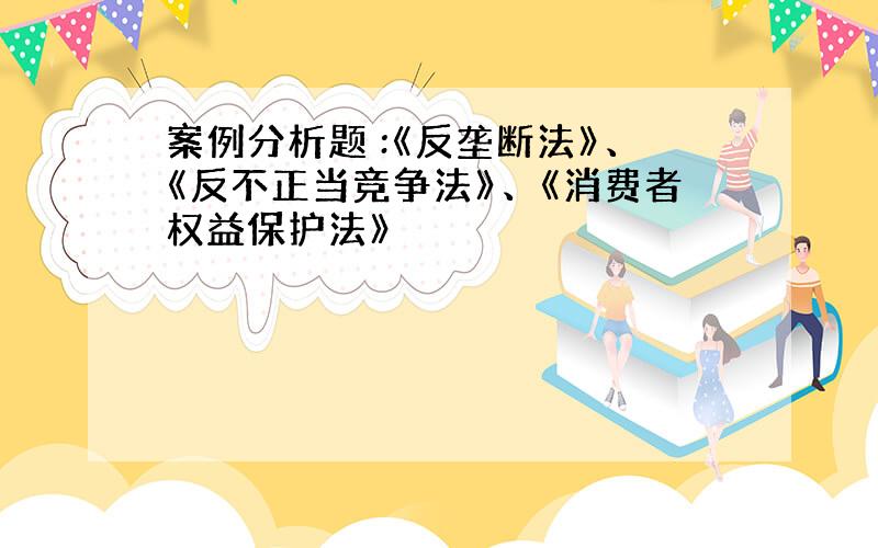 案例分析题 :《反垄断法》、《反不正当竞争法》、《消费者权益保护法》