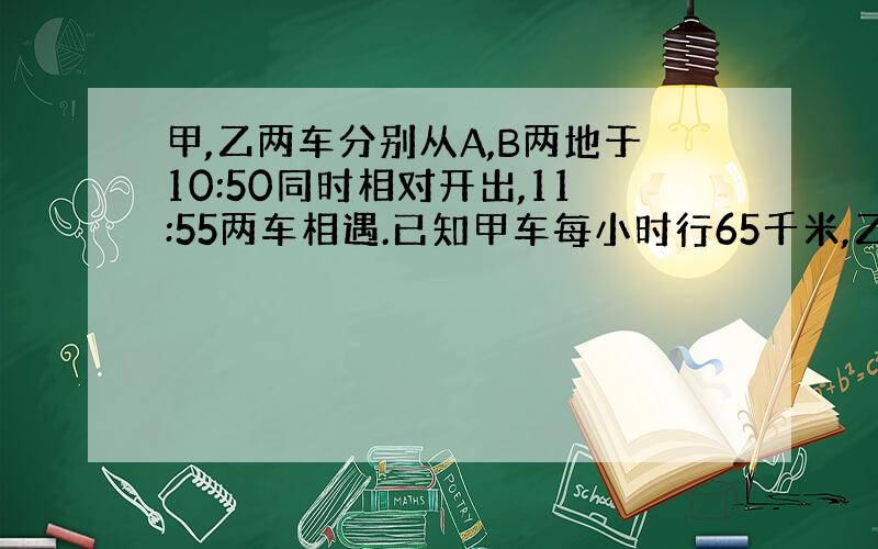 甲,乙两车分别从A,B两地于10:50同时相对开出,11:55两车相遇.已知甲车每小时行65千米,乙车每小时行67千米