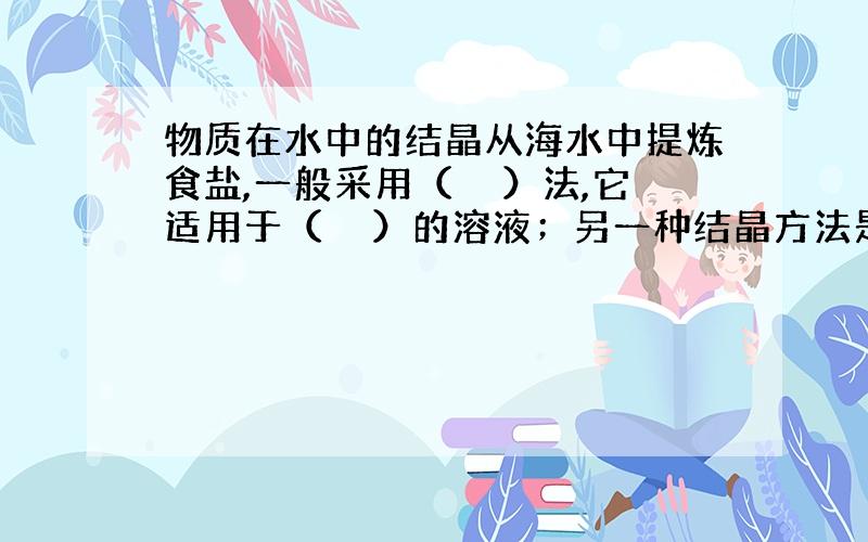 物质在水中的结晶从海水中提炼食盐,一般采用（　　）法,它适用于（　　）的溶液；另一种结晶方法是（　　）,它适用于（