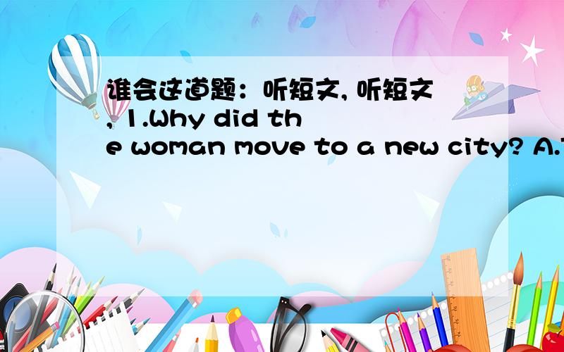 谁会这道题：听短文, 听短文, 1.Why did the woman move to a new city? A.To