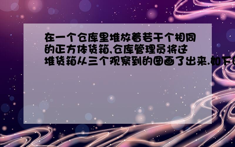 在一个仓库里堆放着若干个相同的正方体货箱,仓库管理员将这堆货箱从三个观察到的图画了出来.如下图所示,则