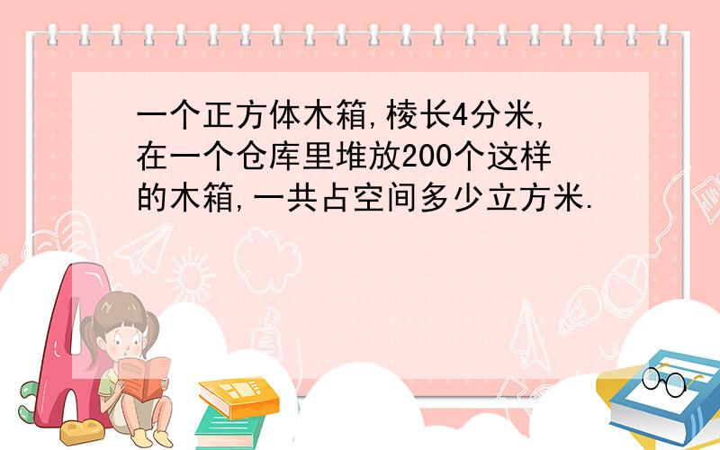 一个正方体木箱,棱长4分米,在一个仓库里堆放200个这样的木箱,一共占空间多少立方米.