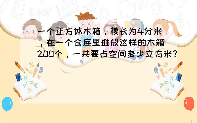 一个正方体木箱，棱长为4分米，在一个仓库里堆放这样的木箱200个，一共要占空间多少立方米？