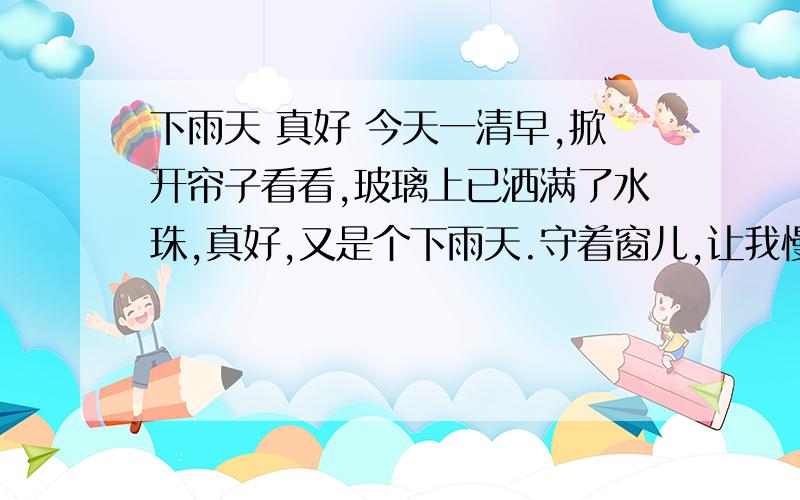 下雨天 真好 今天一清早,掀开帘子看看,玻璃上已洒满了水珠,真好,又是个下雨天.守着窗儿,让我慢慢儿回味吧.我那时才六岁