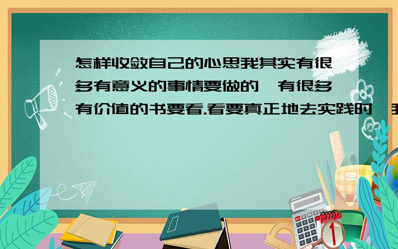 怎样收敛自己的心思我其实有很多有意义的事情要做的,有很多有价值的书要看.看要真正地去实践时,我总是收敛不到自己的心,总会