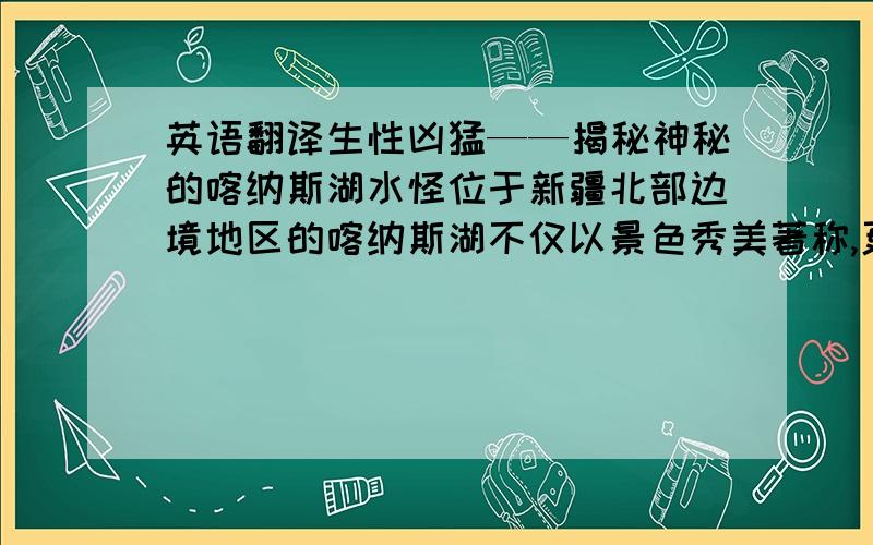 英语翻译生性凶猛——揭秘神秘的喀纳斯湖水怪位于新疆北部边境地区的喀纳斯湖不仅以景色秀美著称,更因水中“湖怪”令世人瞩目.