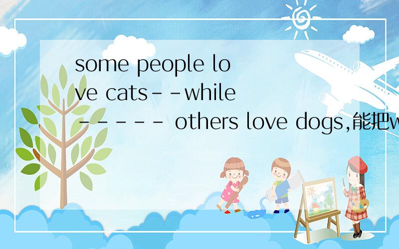 some people love cats--while----- others love dogs,能把while改成