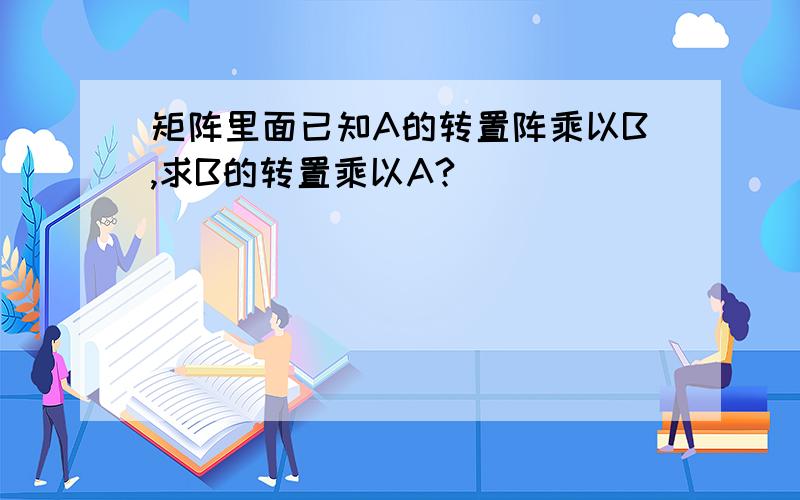 矩阵里面已知A的转置阵乘以B,求B的转置乘以A?