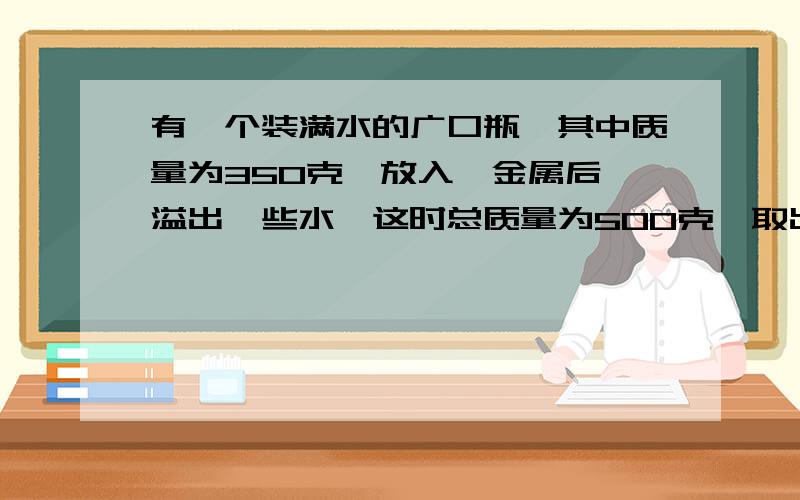 有一个装满水的广口瓶,其中质量为350克,放入一金属后,溢出一些水,这时总质量为500克,取出金属块后