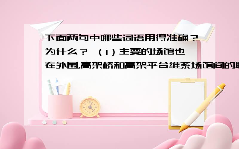 下面两句中哪些词语用得准确？为什么？ （1）主要的场馆也在外围，高架桥和高架平台维系场馆间的联络，中心内营造一片人工湖。