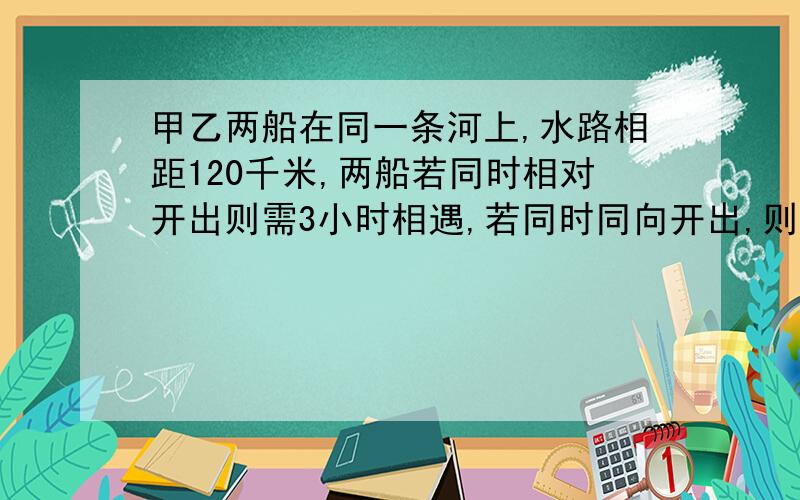 甲乙两船在同一条河上,水路相距120千米,两船若同时相对开出则需3小时相遇,若同时同向开出,则15小时甲