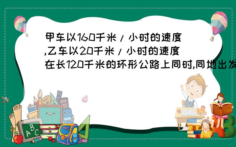 甲车以160千米/小时的速度,乙车以20千米/小时的速度在长120千米的环形公路上同时,同地出发,每当甲车…