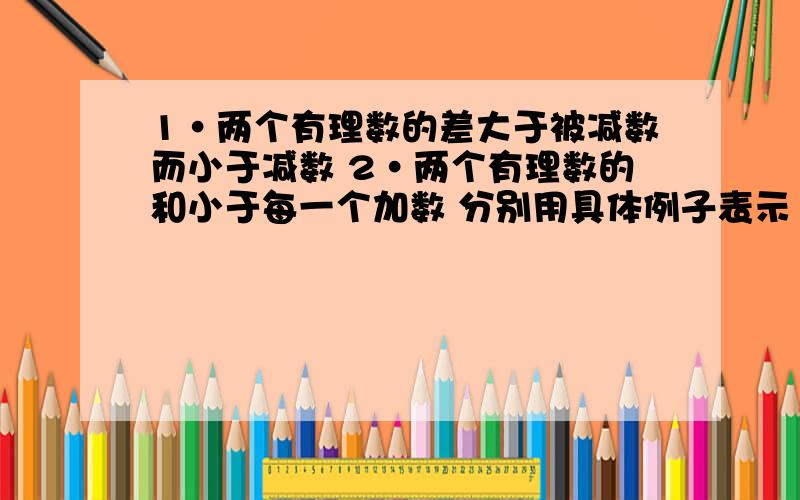 1·两个有理数的差大于被减数而小于减数 2·两个有理数的和小于每一个加数 分别用具体例子表示