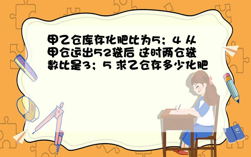 甲乙仓库存化肥比为5；4 从甲仓运出52袋后 这时两仓袋数比是3；5 求乙仓存多少化肥