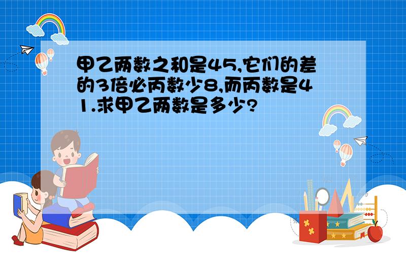 甲乙两数之和是45,它们的差的3倍必丙数少8,而丙数是41.求甲乙两数是多少?