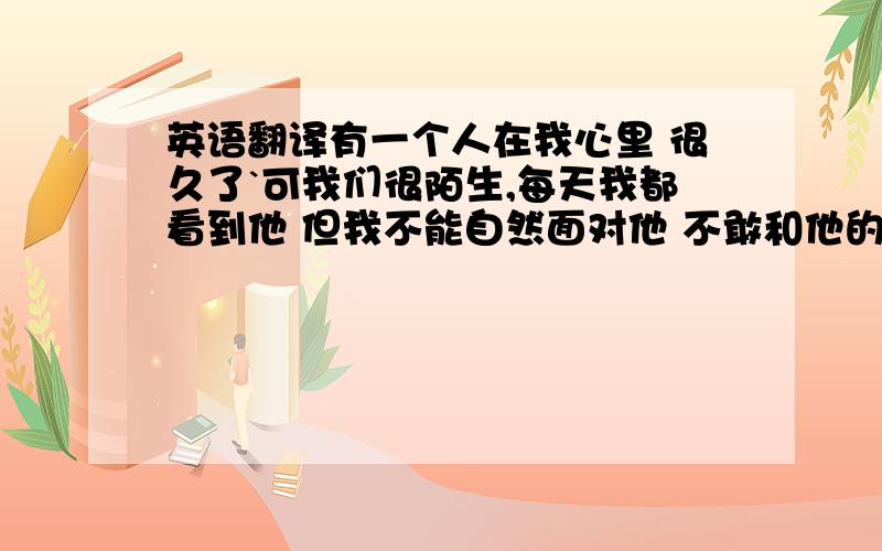 英语翻译有一个人在我心里 很久了`可我们很陌生,每天我都看到他 但我不能自然面对他 不敢和他的目光对视`我只把他放在心里