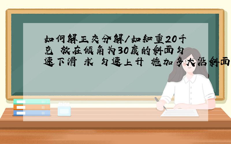 如何解正交分解／如知重20千克 放在倾角为30度的斜面匀速下滑 求 匀速上升 施加多大沿斜面向上的力