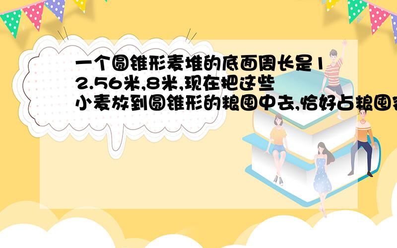 一个圆锥形麦堆的底面周长是12.56米,8米,现在把这些小麦放到圆锥形的粮囤中去,恰好占粮囤容积的四分之三,求这个粮囤的