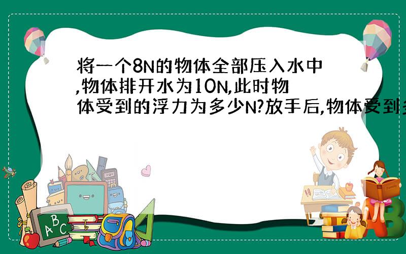 将一个8N的物体全部压入水中,物体排开水为10N,此时物体受到的浮力为多少N?放手后,物体受到多少N?