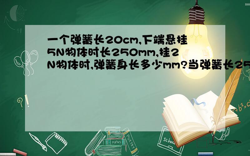 一个弹簧长20cm,下端悬挂5N物体时长250mm,挂2N物体时,弹簧身长多少mm?当弹簧长2545mm时,弹簧示数多