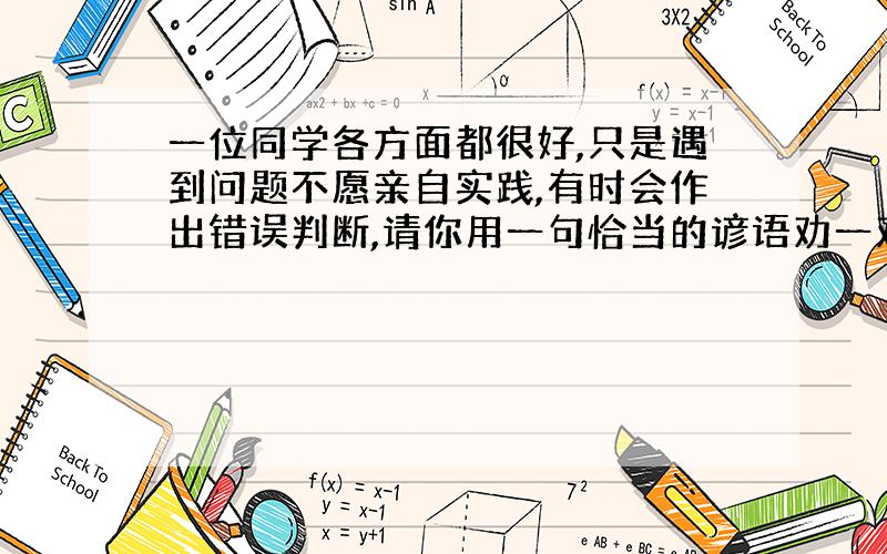 一位同学各方面都很好,只是遇到问题不愿亲自实践,有时会作出错误判断,请你用一句恰当的谚语劝一劝他.