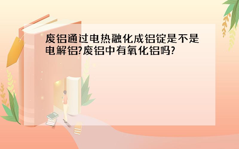 废铝通过电热融化成铝锭是不是电解铝?废铝中有氧化铝吗?