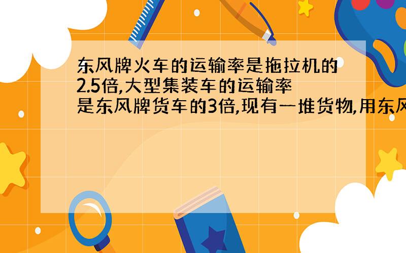 东风牌火车的运输率是拖拉机的2.5倍,大型集装车的运输率是东风牌货车的3倍,现有一堆货物,用东风车运,如果改用拖拉机运一